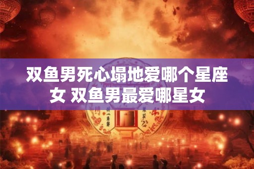 双鱼男死心塌地爱哪个星座女 双鱼男最爱哪星女