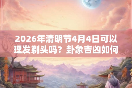 2026年清明节4月4日可以理发剃头吗？卦象吉凶如何？