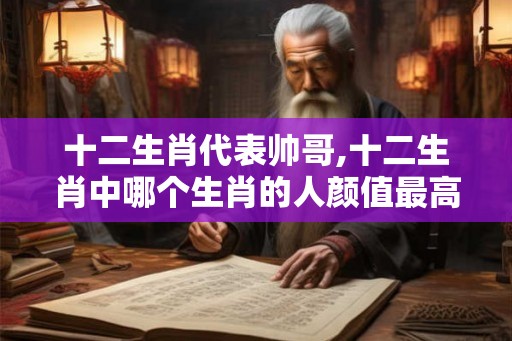 十二生肖代表帅哥,十二生肖中哪个生肖的人颜值最高？
