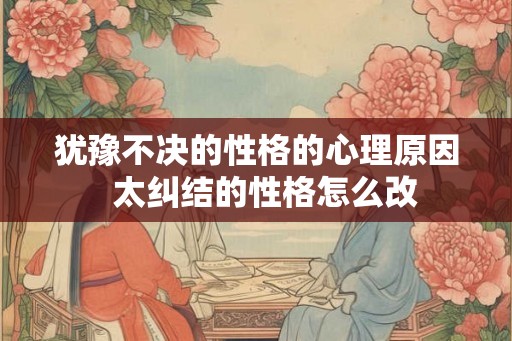 犹豫不决的性格的心理原因 太纠结的性格怎么改 犹豫不决的性格的心理原因 太纠结的性格怎么改