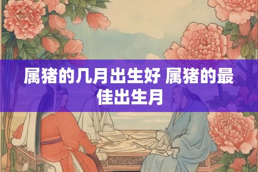 属猪的几月出生好 属猪的最佳出生月