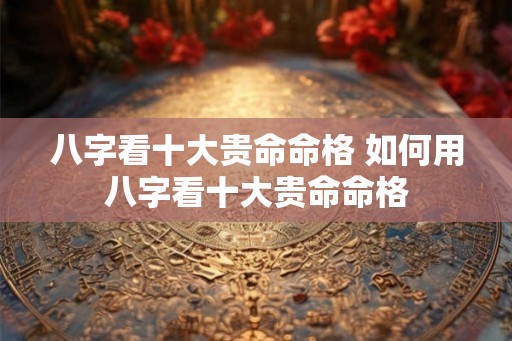 八字看十大贵命命格 如何用八字看十大贵命命格