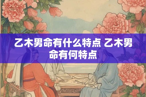 乙木男命有什么特点 乙木男命有何特点