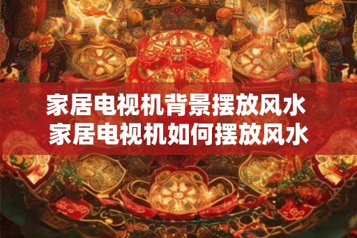 家居电视机背景摆放风水 家居电视机如何摆放风水 家居电视机背景摆放风水 家居电视机如何摆放风水