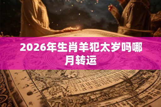 2026年生肖羊犯太岁吗哪月转运 2026年生肖羊犯太岁吗哪月转运