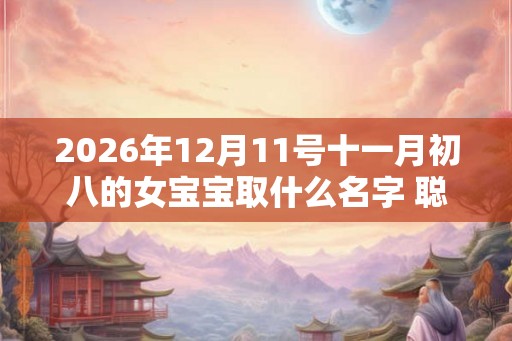 2026年12月11号十一月初八的女宝宝取什么名字 聪明灵动