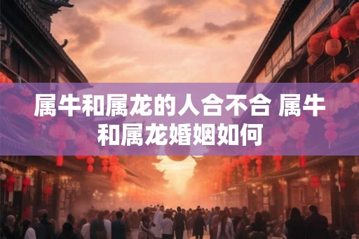 属牛和属龙的人合不合 属牛和属龙婚姻如何 属牛和属龙的人合不合 属牛和属龙婚姻如何