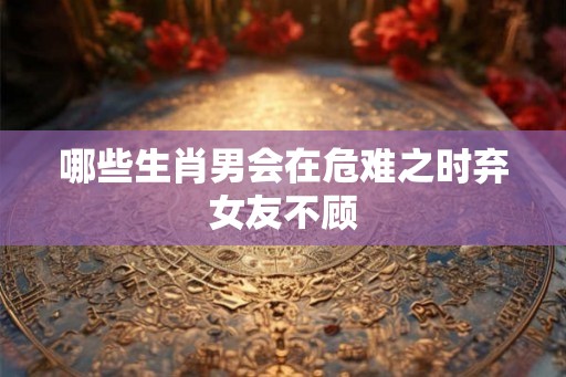 哪些生肖男会在危难之时弃女友不顾