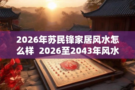 2026年苏民锋家居风水怎么样 2026至2043年风水 2026年苏民锋家居风水怎么样 2026至2043年风水