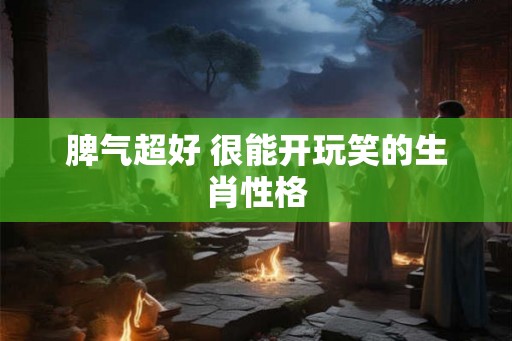 脾气超好 很能开玩笑的生肖性格 脾气超好 很能开玩笑的生肖性格