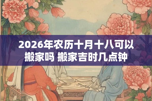 2026年农历十月十八可以搬家吗 搬家吉时几点钟