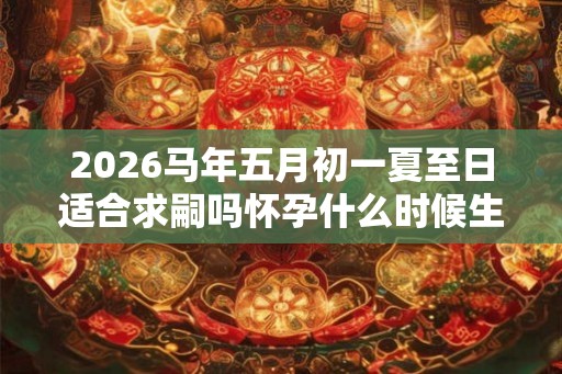 2026马年五月初一夏至日适合求嗣吗怀孕什么时候生？