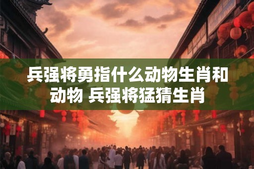兵强将勇指什么动物生肖和动物 兵强将猛猜生肖 兵强将勇指什么动物生肖和动物 兵强将猛猜生肖