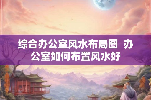 综合办公室风水布局图  办公室如何布置风水好
