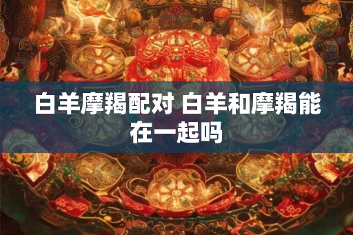 白羊摩羯配对 白羊和摩羯能在一起吗