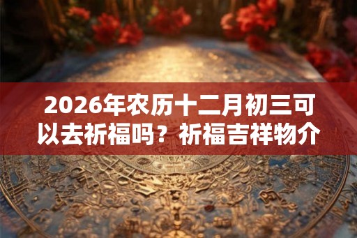 2026年农历十二月初三可以去祈福吗？祈福吉祥物介绍