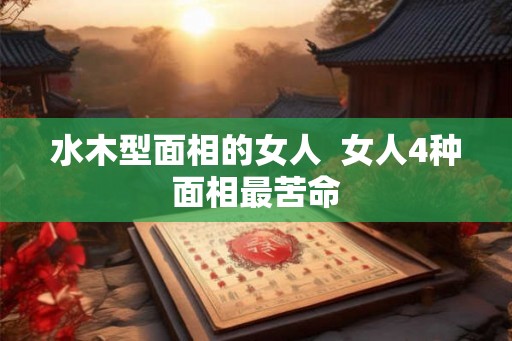 水木型面相的女人  女人4种面相最苦命