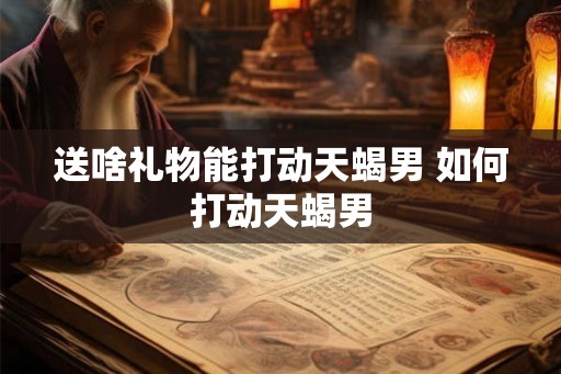 送啥礼物能打动天蝎男 如何打动天蝎男 送啥礼物能打动天蝎男 如何打动天蝎男