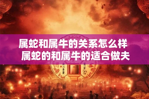 属蛇和属牛的关系怎么样  属蛇的和属牛的适合做夫妻吗