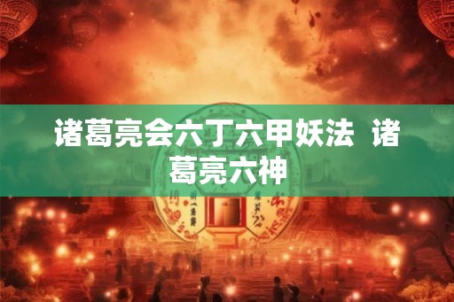 诸葛亮会六丁六甲妖法  诸葛亮六神