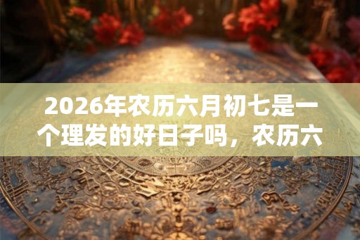 2026年农历六月初七是一个理发的好日子吗,农历六月哪些日子适合理发? 2026年农历六月初七是一个理发的好日子吗,农历六月哪些日子适合理发?