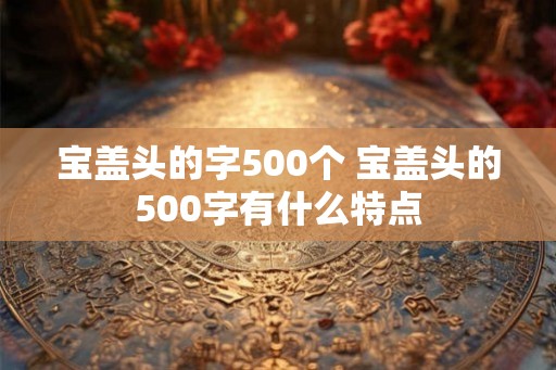 宝盖头的字500个 宝盖头的500字有什么特点