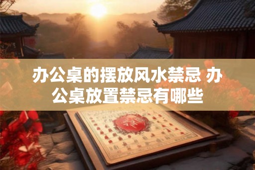 办公桌的摆放风水禁忌 办公桌放置禁忌有哪些