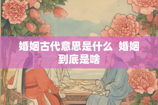 婚姻古代意思是什么  婚姻到底是啥