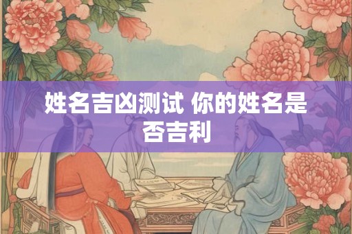 姓名吉凶测试 你的姓名是否吉利 姓名吉凶测试 你的姓名是否吉利
