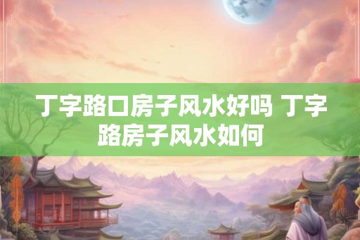 丁字路口房子风水好吗 丁字路房子风水如何 丁字路口房子风水好吗 丁字路房子风水如何