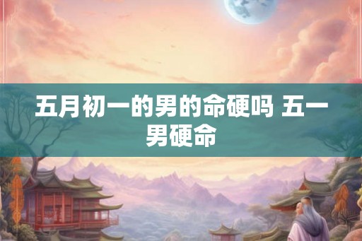 五月初一的男的命硬吗 五一男硬命