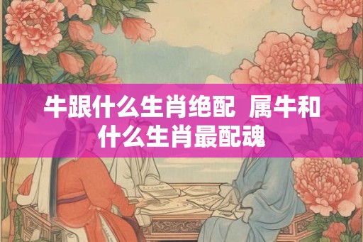 牛跟什么生肖绝配  属牛和什么生肖最配魂