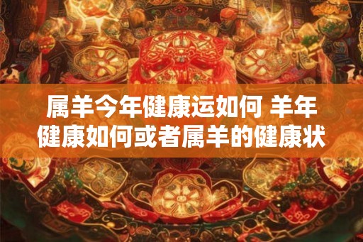 属羊今年健康运如何 羊年健康如何或者属羊的健康状况如何
