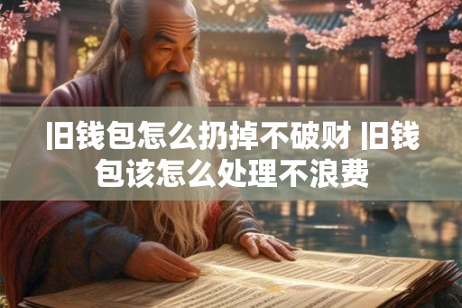 旧钱包怎么扔掉不破财 旧钱包该怎么处理不浪费 旧钱包怎么扔掉不破财 旧钱包该怎么处理不浪费