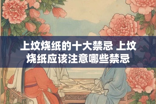 上坟烧纸的十大禁忌 上坟烧纸应该注意哪些禁忌