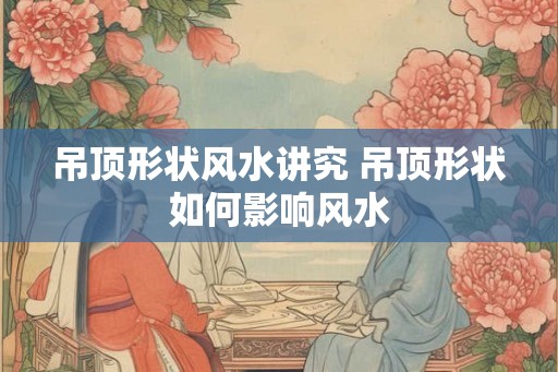 吊顶形状风水讲究 吊顶形状如何影响风水