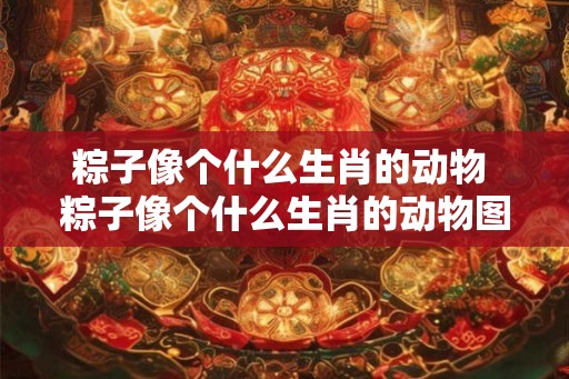 粽子像个什么生肖的动物 粽子像个什么生肖的动物图片 粽子像个什么生肖的动物 粽子像个什么生肖的动物图片