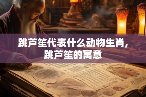 跳芦笙代表什么动物生肖,跳芦笙的寓意 跳芦笙代表什么动物生肖,跳芦笙的寓意