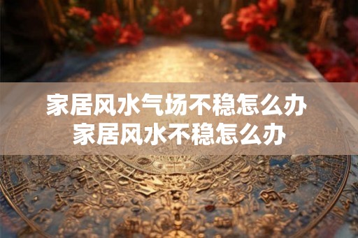 家居风水气场不稳怎么办 家居风水不稳怎么办