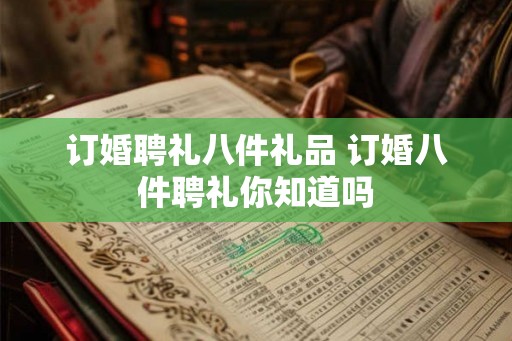订婚聘礼八件礼品 订婚八件聘礼你知道吗