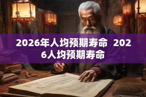 2026年人均预期寿命  2026人均预期寿命