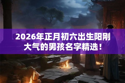 2026年正月初六出生阳刚大气的男孩名字精选！
