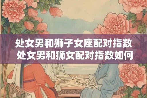 处女男和狮子女座配对指数 处女男和狮女配对指数如何