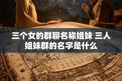 三个女的群聊名称姐妹 三人姐妹群的名字是什么