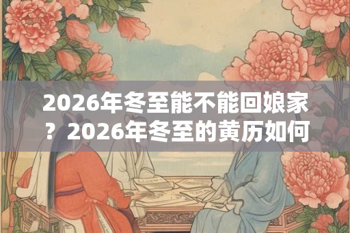 2026年冬至能不能回娘家？2026年冬至的黄历如何？日子好吗？