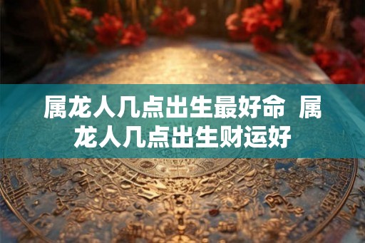 属龙人几点出生最好命  属龙人几点出生财运好
