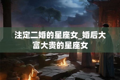 注定二婚的星座女_婚后大富大贵的星座女