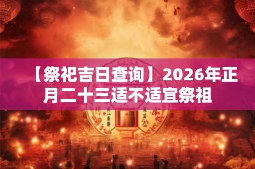 【祭祀吉日查询】2026年正月二十三适不适宜祭祖 【祭祀吉日查询】2026年正月二十三适不适宜祭祖