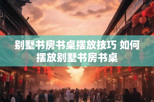 别墅书房书桌摆放技巧 如何摆放别墅书房书桌