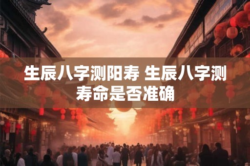 生辰八字测阳寿 生辰八字测寿命是否准确 生辰八字测阳寿 生辰八字测寿命是否准确
